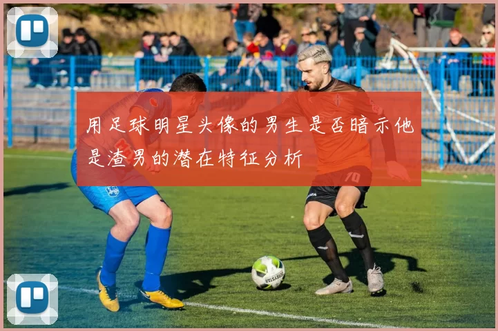 用足球明星头像的男生是否暗示他是渣男的潜在特征分析