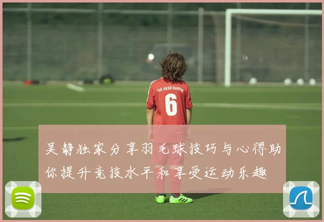 吴静独家分享羽毛球技巧与心得助你提升竞技水平和享受运动乐趣