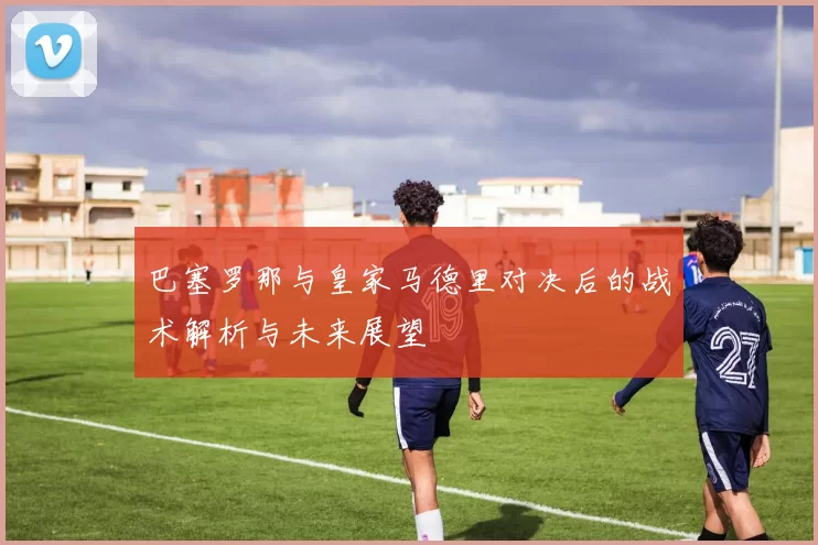 巴塞罗那与皇家马德里对决后的战术解析与未来展望
