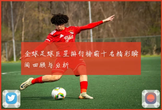 全球足球巨星排行榜前十名精彩瞬间回顾与分析