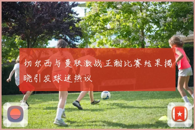 切尔西与曼联激战正酣比赛结果揭晓引发球迷热议