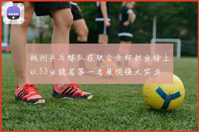 杭州乒乓球队在联合会杯积分榜上以53分稳居第一名展现强大实力