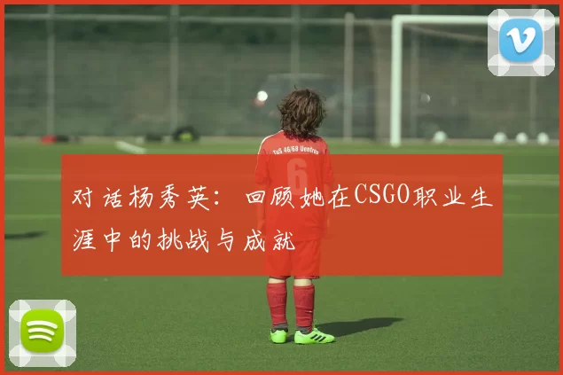 对话杨秀英：回顾她在CSGO职业生涯中的挑战与成就