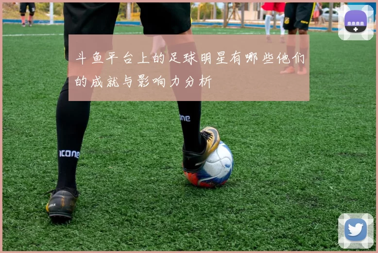 斗鱼平台上的足球明星有哪些他们的成就与影响力分析