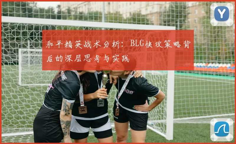 和平精英战术分析：BLG快攻策略背后的深层思考与实践