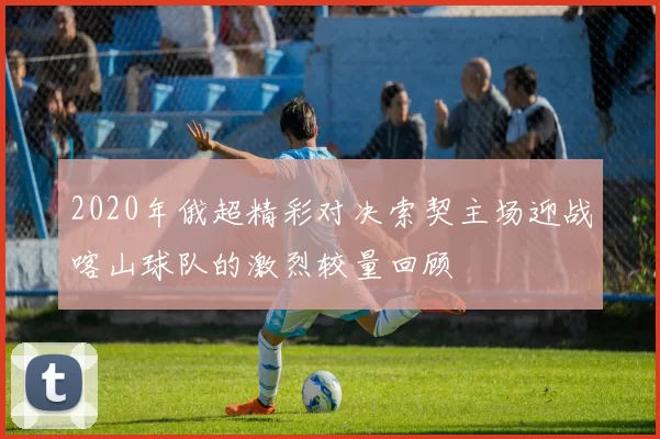 2020年俄超精彩对决索契主场迎战喀山球队的激烈较量回顾