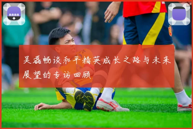 吴磊畅谈和平精英成长之路与未来展望的专访回顾