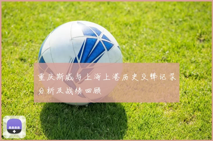 重庆斯威与上海上港历史交锋记录分析及战绩回顾