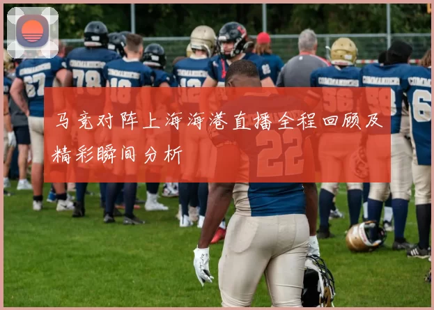 马竞对阵上海海港直播全程回顾及精彩瞬间分析