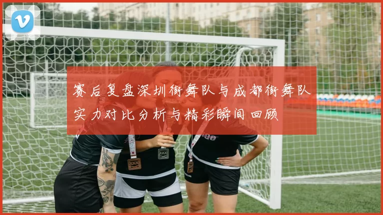 赛后复盘深圳街舞队与成都街舞队实力对比分析与精彩瞬间回顾