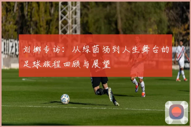 刘娜专访：从绿茵场到人生舞台的足球旅程回顾与展望