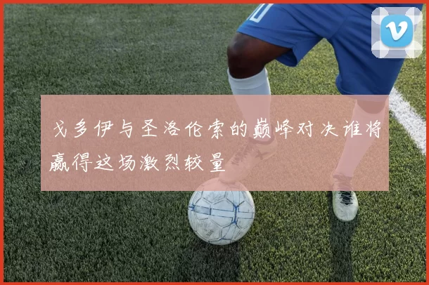 戈多伊与圣洛伦索的巅峰对决谁将赢得这场激烈较量