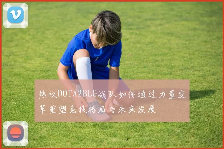 热议DOTA2BLG战队如何通过力量变革重塑竞技格局与未来发展