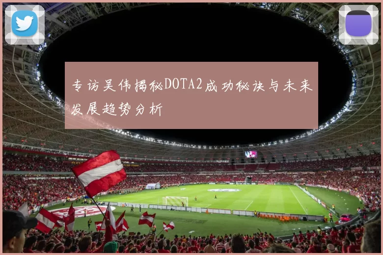 专访吴伟揭秘DOTA2成功秘诀与未来发展趋势分析