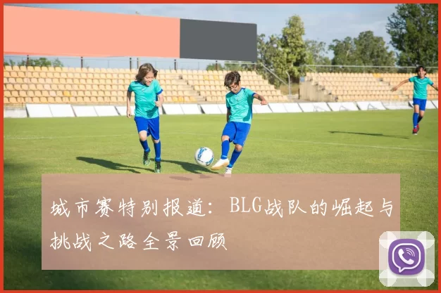 城市赛特别报道：BLG战队的崛起与挑战之路全景回顾