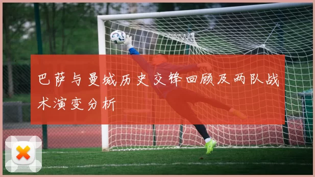 巴萨与曼城历史交锋回顾及两队战术演变分析