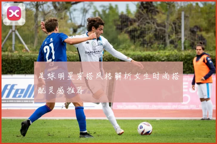 足球明星穿搭风格解析女生时尚搭配灵感推荐