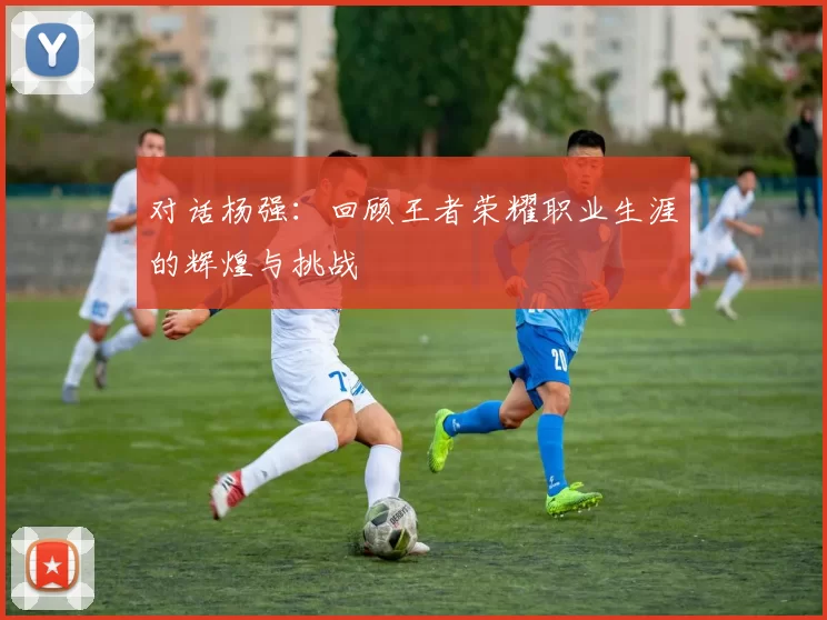对话杨强：回顾王者荣耀职业生涯的辉煌与挑战