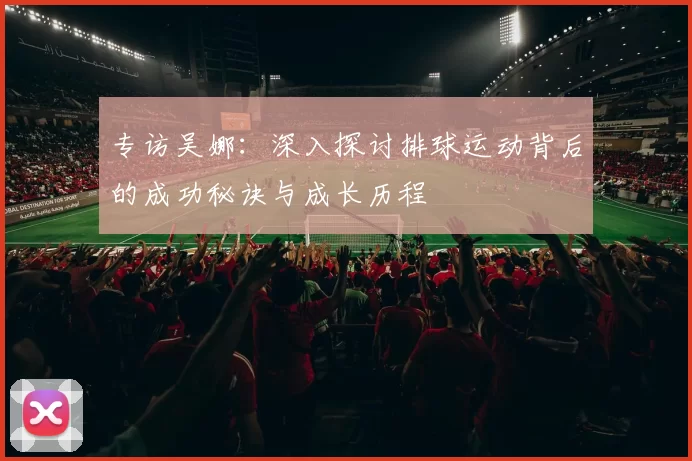 专访吴娜：深入探讨排球运动背后的成功秘诀与成长历程