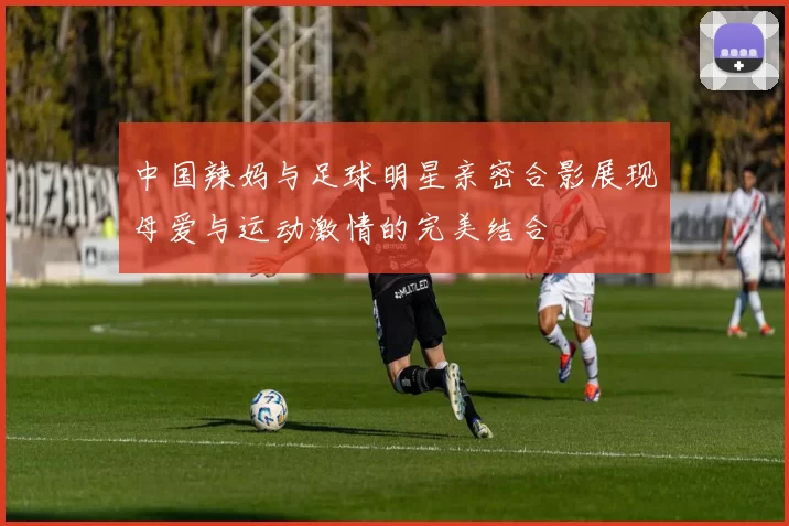 中国辣妈与足球明星亲密合影展现母爱与运动激情的完美结合