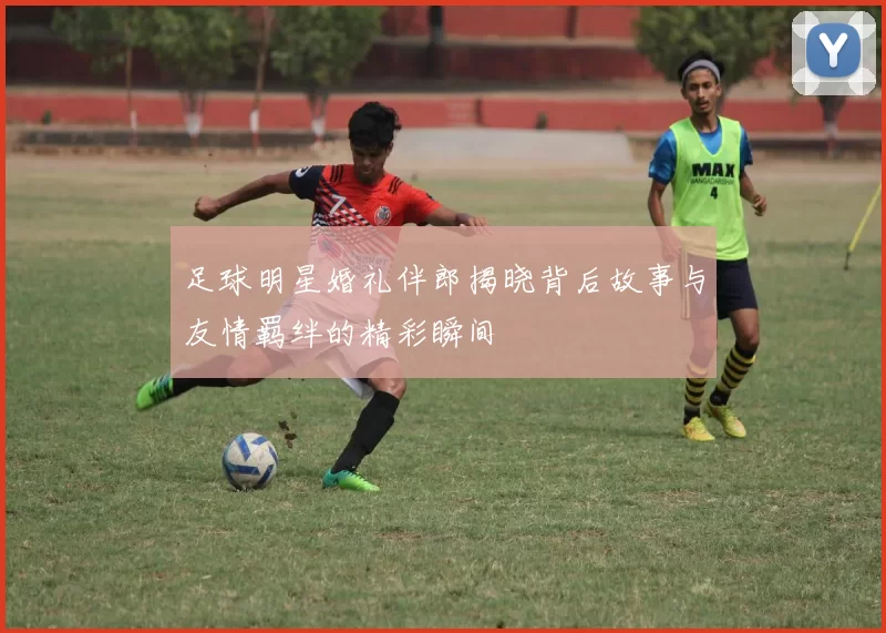 足球明星婚礼伴郎揭晓背后故事与友情羁绊的精彩瞬间