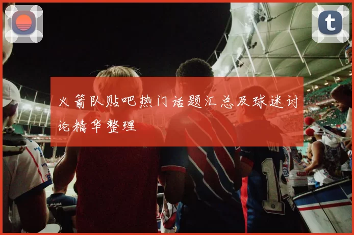 火箭队贴吧热门话题汇总及球迷讨论精华整理
