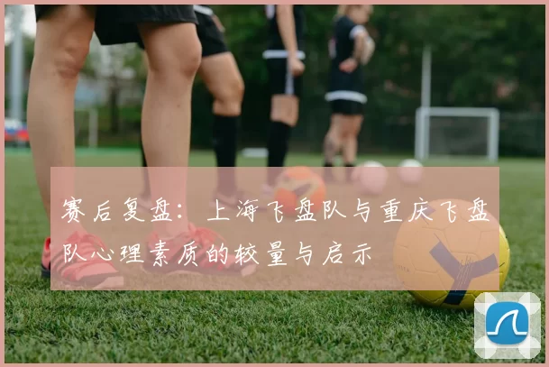 赛后复盘：上海飞盘队与重庆飞盘队心理素质的较量与启示