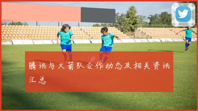 腾讯与火箭队合作动态及相关资讯汇总
