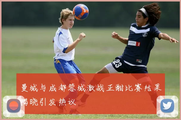 曼城与成都蓉城激战正酣比赛结果揭晓引发热议