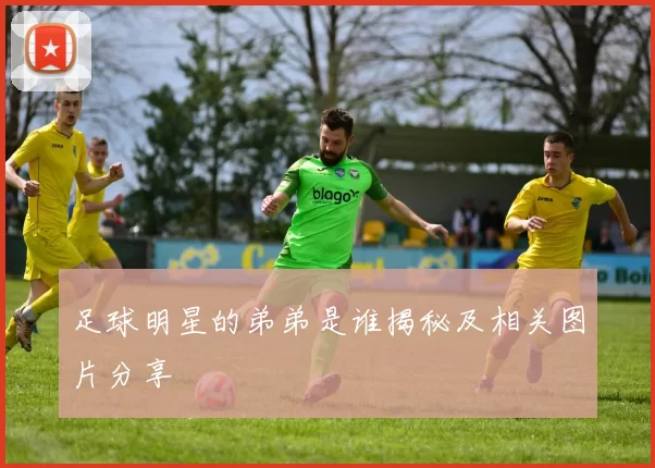 足球明星的弟弟是谁揭秘及相关图片分享