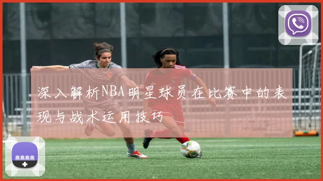 深入解析NBA明星球员在比赛中的表现与战术运用技巧