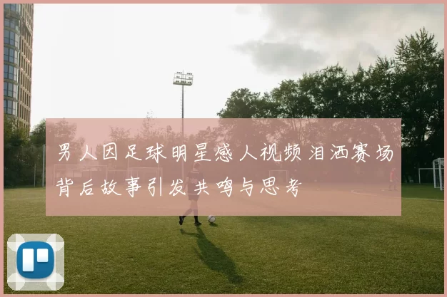 男人因足球明星感人视频泪洒赛场背后故事引发共鸣与思考