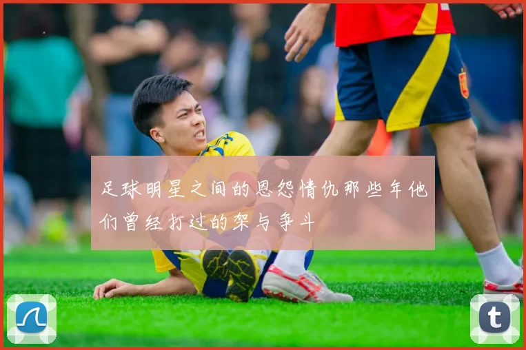 足球明星之间的恩怨情仇那些年他们曾经打过的架与争斗