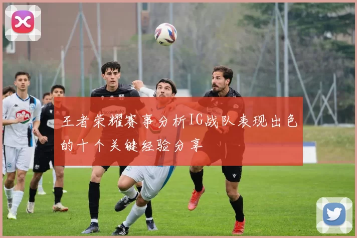 王者荣耀赛事分析IG战队表现出色的十个关键经验分享