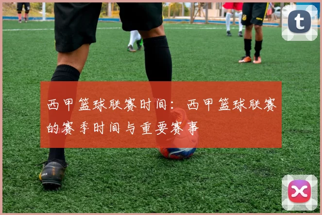 西甲篮球联赛时间：西甲篮球联赛的赛季时间与重要赛事