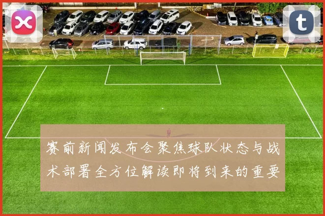 赛前新闻发布会聚焦球队状态与战术部署全方位解读即将到来的重要比赛