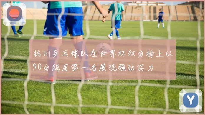 杭州乒乓球队在世界杯积分榜上以90分稳居第一名展现强劲实力