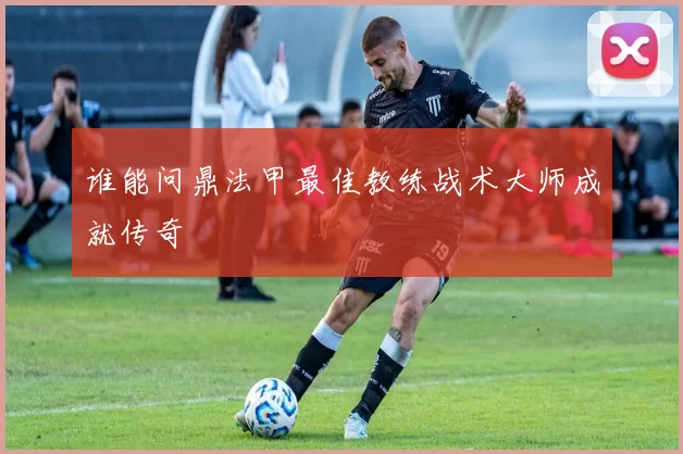 谁能问鼎法甲最佳教练战术大师成就传奇