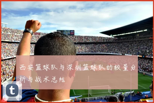 西安篮球队与深圳篮球队的较量分析与战术总结