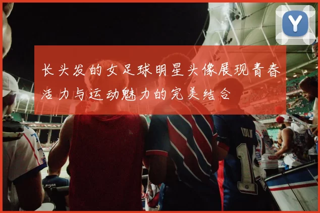 长头发的女足球明星头像展现青春活力与运动魅力的完美结合
