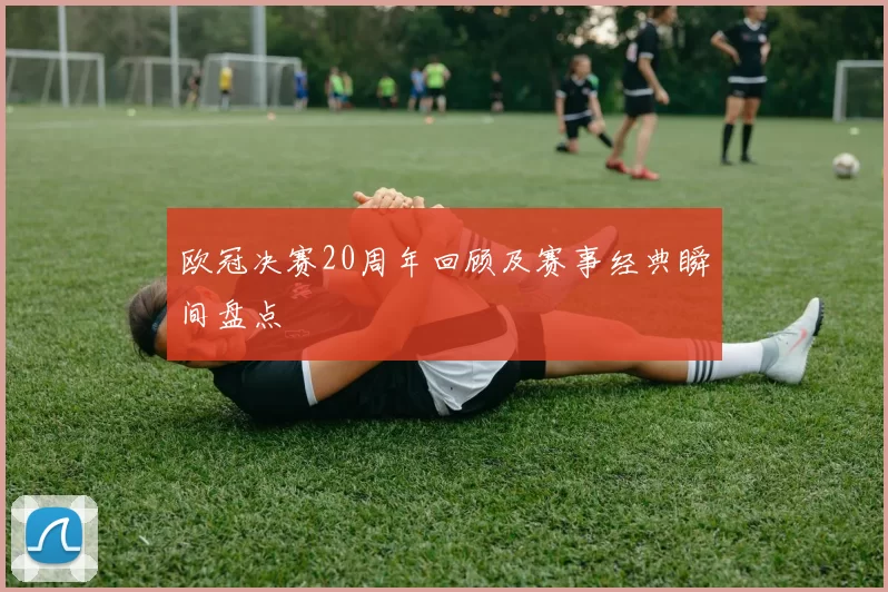欧冠决赛20周年回顾及赛事经典瞬间盘点