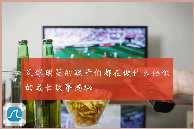 足球明星的孩子们都在做什么他们的成长故事揭秘