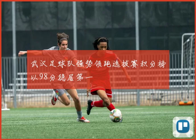 武汉足球队强势领跑选拔赛积分榜以98分稳居第一