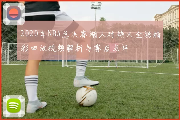 2020年NBA总决赛湖人对热火全场精彩回放视频解析与赛后点评