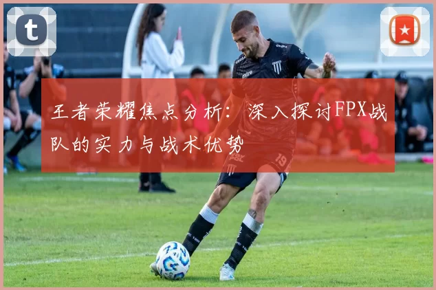 王者荣耀焦点分析：深入探讨FPX战队的实力与战术优势