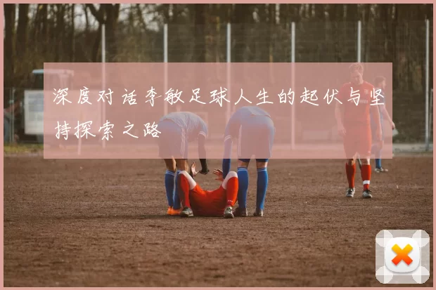 深度对话李敏足球人生的起伏与坚持探索之路