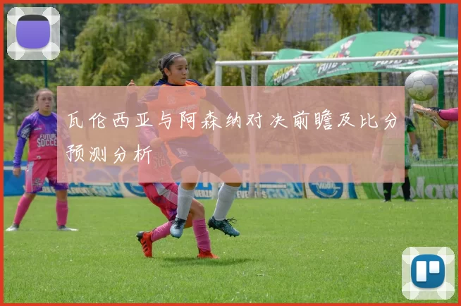 瓦伦西亚与阿森纳对决前瞻及比分预测分析