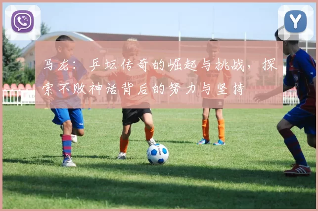 马龙：乒坛传奇的崛起与挑战，探索不败神话背后的努力与坚持