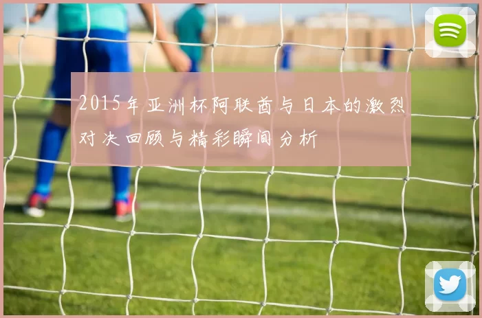 2015年亚洲杯阿联酋与日本的激烈对决回顾与精彩瞬间分析