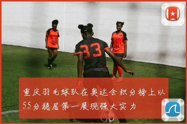 重庆羽毛球队在奥运会积分榜上以55分稳居第一展现强大实力